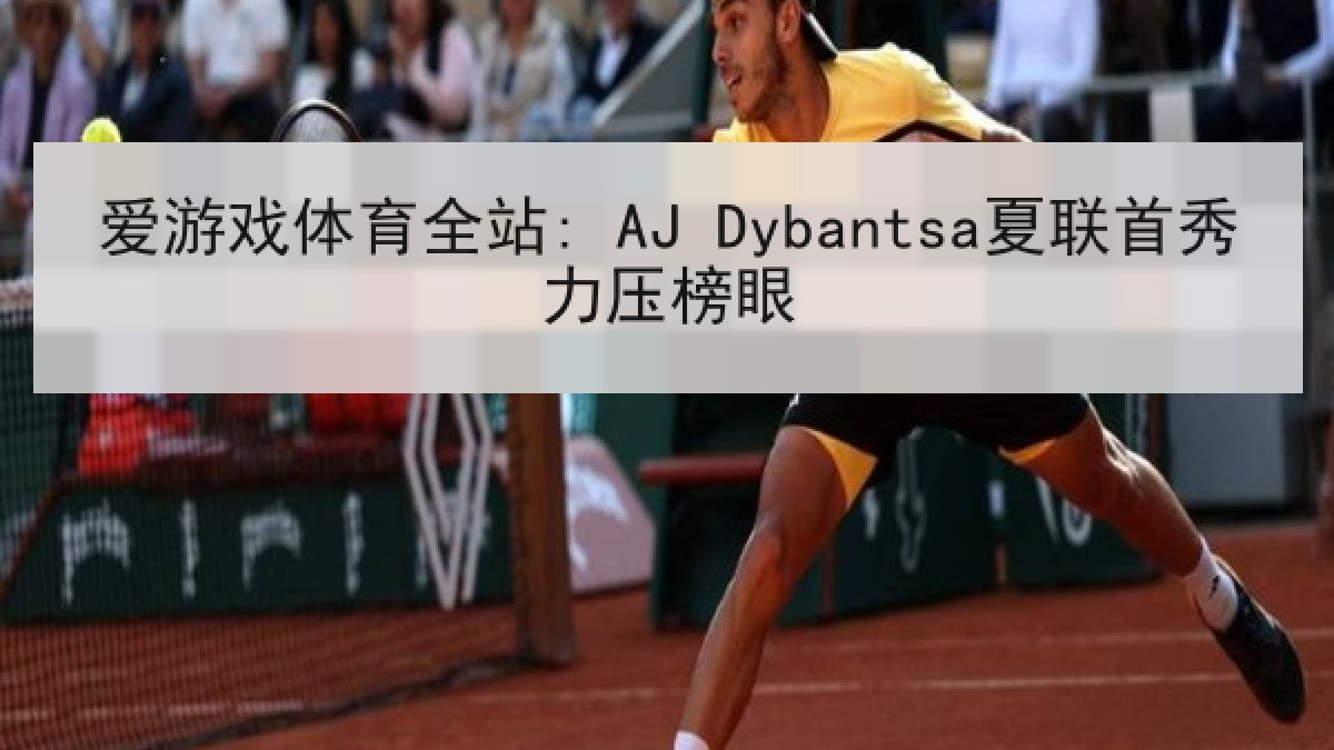 爱游戏体育全站: AJ Dybantsa夏联首秀力压榜眼