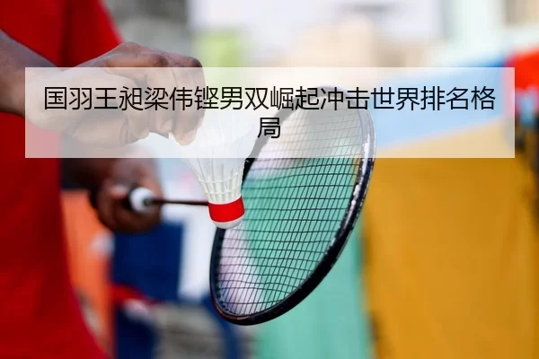 国羽王昶梁伟铿男双崛起冲击世界排名格局