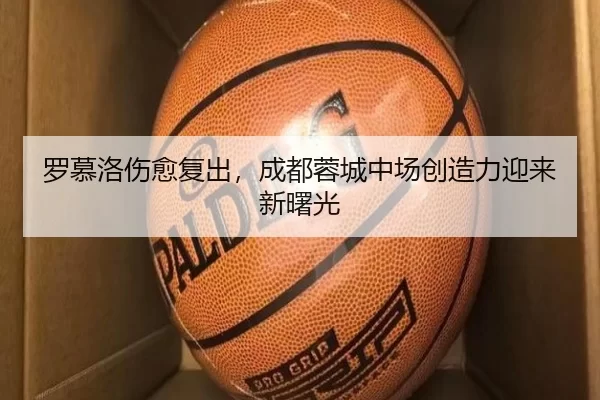 罗慕洛伤愈复出，成都蓉城中场创造力迎来新曙光