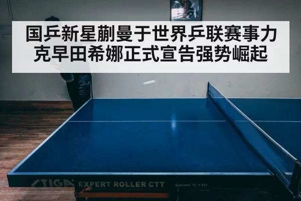 国乒新星蒯曼于世界乒联赛事力克早田希娜正式宣告强势崛起