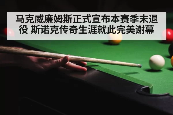 马克威廉姆斯正式宣布本赛季末退役 斯诺克传奇生涯就此完美谢幕