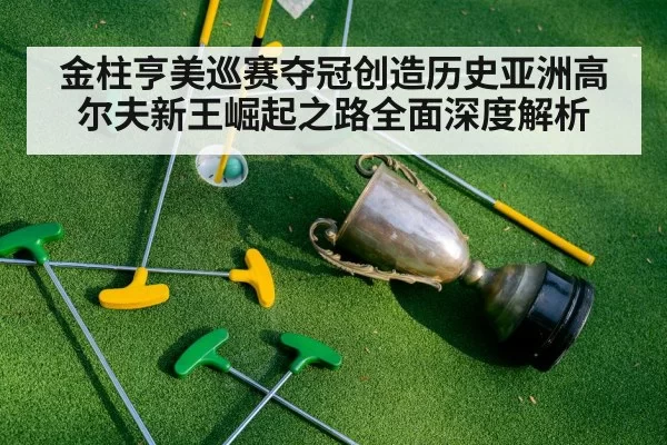 金柱亨美巡赛夺冠创造历史亚洲高尔夫新王崛起之路全面深度解析