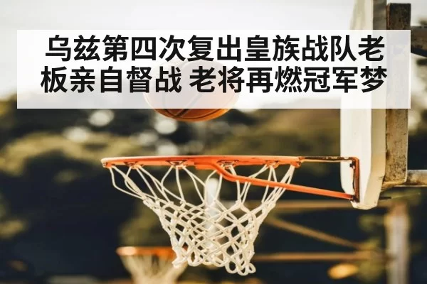 乌兹第四次复出皇族战队老板亲自督战 老将再燃冠军梦